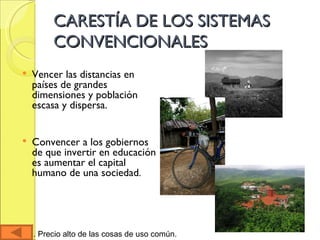 CARESTÍA DE LOS SISTEMAS CONVENCIONALES Vencer las distancias en países de grandes dimensiones y población escasa y dispersa.  Convencer a los gobiernos de que invertir en educación es aumentar el capital humano de una sociedad . Carestía. Precio alto de las cosas de uso común.  