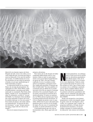 N
falta de fe en el pronto regreso de Jesús.     primeros adventistas.
Después de todo, enviar a los niños a la es-      Pero menos de un año después de haber                ecesito puntualizar, sin embargo,
cuela implicaba que crecerían para llegar a    condenado públicamente nuevos casa-                     que la visión acerca de la misión
usar esa educación. A los ojos de muchos,      mientos, Jaime se unió en santo matri-                  que los adventistas guardadores
por lo tanto, el establecimiento de escue-     monio con la joven Elena Gould Harmon                   del sábado tenían a ﬁnes de la
las adventistas era una señal de apostasía     en agosto de 1846. ¿Por qué? Porque,                    década de 1840 era en el mejor
o herejía, un acto que signiﬁcaba que el       explicaba el novio, su amada no tenía        de los casos deprimente. Todavía creían
Señor demoraba su regreso.                     quien la acompañara y protegiera mien-       que la puerta del tiempo de gracia se ha-
   La educación formal no era el único         tras viajaba para presentar el mensaje que   bía cerrado en 1844 y que su única tarea
blanco de este tipo de pensamiento. En         Dios le había dado.6 En otras palabras, el   era animar a los ex milleritas a puntuali-
septiembre de 1845, Jaime White conde-         casamiento para los White fue un medio       zar las nuevas verdades bíblicas descu-
nó públicamente a una pareja que había         necesario con el ﬁn de esparcir el mensaje   biertas. Para decirlo más directamente,
anunciado su casamiento. Para Jaime ellos      adventista. Ese casamiento llegaba a ser     los primeros adventistas guardadores del
habían “negado su fe” en la Segunda Ve-        un asunto crucial para la extensión de la    sábado eran no solamente anti-educación,
nida. El casamiento, escribió es “un mal       misión adventista. Al unirse en matrimo-     también eran anti-misión. LES FALTA-
del Diablo. Los hermanos ﬁeles de Maine        nio, los White dieron el primer paso hacia   BA VISION.
que están esperando el regreso de Cristo       la institucionalización del adventismo. Si      Desde esta perspectiva, necesitamos
no tendrán nada que ver con este asunto.”4     el ﬁn no llegaba tan pronto como lo espe-    preguntarnos ¿cómo este pequeño grupo
Esta manera de pensar, más tarde explicó,      raban, debían dar los pasos adecuados para   de gente cortos de vista llegaría a desa-
era mantenida por “la mayoría de nues-         prepararse para el servicio en ese tiempo    rrollar, en el siguiente siglo y medio, un
tros hermanos,” ya que “tal paso parecía       de espera. En este caso, el casamiento fue   programa uniﬁcado y de largo alcance
dar lugar a largos años de vida en este        un medio, la misión adventista era el ﬁn.    de penetración misionera y al mismo
mundo.”5                                          Usted puede pensar que esto está su-      tiempo conseguir el sistema uniﬁcado
   Esta era la manera de pensar de los         ﬁcientemente claro. Hasta aquí todo está     de educación más extenso en la historia
                                               bien.

                                                                                   REVISTA DE EDUCACION ADVENTISTA       ■   26:2008
                                                                                                                                       5
 