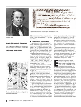 Certiﬁcado de matrimonio de Jaime White y Elena Harmon, 1846


                                                     del protestantismo? Estas preguntas nos           “sellar (guardar) la visión, porque es para
Guillermo Miller                                     llevan al libro de Apocalipsis y a la visión      muchos días” en el futuro. El versículo
                                                     apocalíptica.                                     26 obviamente se reﬁere a Daniel 8:14,
                                                                                                       que contiene el único símbolo profético
                                                     1. El imperativo apocalíptico                     no explicado en el capítulo. Ese versículo
A partir del remanente chasqueado                       Apocalipsis 10 es un texto particular-         dice “Hasta dos mil y trescientas tardes y
                                                     mente importante en nuestro estudio. Los          mañanas; luego el santuario será puriﬁca-
                                                     eventos de este capítulo ocurren entre la         do.”
del millerismo saldría una misión que                sexta (9:14) y la séptima trompeta (11:15).          En resumen, tomando la proclamación
                                                     Debido a que la séptima trompeta suena en         de Daniel de que una parte de la profecía
abarcaría el mundo entero                            el momento de la Segunda Venida (11:15-           (especíﬁcamente la visión de los 2300
                                                     17), Apocalipsis 10 muestra eventos que           días) estaría sellada hasta el tiempo del ﬁn,
                                                     preceden ese acontecimiento (10:7).               el libro de Apocalipsis nos dice que cuan-
                                                        El punto focal de Apocalipsis 10 es un         do el librito fuese abierto en el periodo
                                                     librito que sería abierto cerca del ﬁn del        antes de la Segunda Venida, sería dulce a
                                                     tiempo (10:2,8). Se ordenó al profeta que         la boca pero amargo en el vientre.




                                                                                                       E
                                                     tomara el librito que había sido abierto
                                                     (10:8). “Toma y cómelo;” se le dijo. “y te                 ste breve vistazo nos lleva al
                                                     amargará el vientre, pero en tu boca será                  mundo de la historia; especial-
                                                     dulce como la miel” (10:9).                                mente a la Revolución Francesa
                                                        Agrega el profeta, “Entonces tomé el                    de la década de 1790. El mundo
                                                     librito de la mano del ángel, y lo comí; y                 occidental fue sorprendido por
                                                     era dulce en mi boca como la miel, pero           los aspectos brutales y anticristianos del
                                                     cuando lo hube comido, amargó mi vien-            tal evento. Muchos concluyeron que este
                                                     tre” (10:10).                                     levantamiento político/social/religioso sin
                                                        El punto importante a notar aquí es            precedentes era el comienzo del ﬁn del
                                                     que existe solo un libro en el Antiguo            mundo. Como resultado, muchos estudio-
                                                     Testamento del cual se declara que estará         sos de ambos lados del Atlántico fueron
                                                     sellado hasta el tiempo del ﬁn. Leemos en         impulsados a estudiar los libros proféticos
                                                     Daniel 12:4, “Pero tú, Daniel, cierra las         de la Biblia. Particularmente, las porciones
                                                     palabras y sella el libro hasta el tiempo del     apocalípticas de Daniel fueron estudiadas
                                                     ﬁn. Muchos correrán de aquí para allá, y la       como nunca antes como si los ojos de mu-
                                                     ciencia se aumentará” (cf. vs. 9).                chos “correrían de aquí para allá” a través
                                                        Daniel llega a especiﬁcar cual parte de        de todo el libro y el “conocimiento” de sus
                                                     su libro sería sellado hasta el tiempo del        profecías era “aumentado” (Daniel 12:4).
                                                     ﬁn. El capítulo 8 presenta cuatro símbolos           El período entre mediados de 1790 has-
                                                     proféticos (vss. 3, 5, 9, 14) y entonces,         ta 1840 tuvo una explosión sin precedentes
                                                     después de explicar que la profecía se            en la aparición de libros con respecto a las
                                                     extenderá hasta el tiempo del ﬁn, explica         profecías bíblicas y los eventos relaciona-
Ayuda visual millerita: “Cuadro cronológico de las   tres de los cuatro símbolos (vss. 20, 21,         dos con la Segunda Venida y el milenio.7
visiones de Daniel y Juan.”                          23-25). En el versículo 26, se le dice a Da-         Daniel 12:4 se estaba cumpliendo. Y
                                                     niel que la “visión de las tardes y mañanas       durante ese proceso, muchos eruditos
                                                     es verdadera” pero que Daniel necesitaba          procuraron develar las profecías de Daniel


6    26:2008   ■   REVISTA DE EDUCACION ADVENTISTA
 