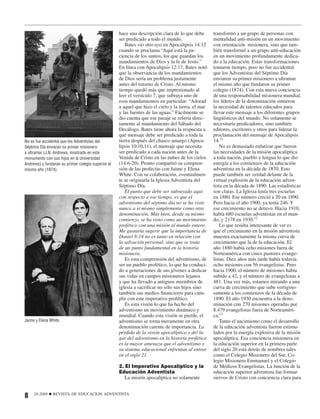 hace una descripción clara de lo que debe       transformó a un grupo de personas con
                                                    ser predicado a todo el mundo.                  mentalidad anti-misión en un movimiento
                                                       Bates vio otro eco en Apocalipsis 14:12      con orientación misionera, sino que tam-
                                                    cuando se proclama “Aquí está la pa-            bién transformó a un grupo anti-educación
                                                    ciencia de los santos, los que guardan los      en un movimiento profundamente dedica-
                                                    mandamientos de Dios y la fe de Jesús.”         do a la educación. Estas transformaciones
                                                    En línea con Apocalipsis 12:17, Bates notó      tomaron tiempo, pero no fue accidental
                                                    que la observancia de los mandamientos          que los Adventistas del Séptimo Día
                                                    de Dios sería un problema justamente            enviaron su primer misionero a ultramar
                                                    antes del retorno de Cristo. Al mismo           el mismo año que fundaron su primer
                                                    tiempo quedó más que impresionado al            colegio (1874). Con esta nueva conciencia
                                                    leer el versículo 7, que subraya uno de         de una responsabilidad misionera mundial,
                                                    esos mandamientos en particular: “Adorad        los líderes de la denominación sintieron
                                                    a aquel que hizo el cielo y la tierra, el mar   la necesidad de talentos educados para
                                                    y las fuentes de las aguas.” Fácilmente se      llevar este mensaje a los diferentes grupos
                                                    dio cuenta que ese pasaje se refería direc-     lingüísticos del mundo. No solamente se
                                                    tamente al mandamiento del Sábado del           necesitaría predicadores, sino también
                                                    Decálogo. Bates tiene ahora la respuesta a      editores, escritores y otros para liderar la
                                                    qué mensaje debe ser predicado a toda la        proclamación del mensaje de Apocalipsis
No es fue accidental que los Adventistas del        tierra después del chasco amargo (Apoca-        14.11
Séptimo Día enviaran su primer misionero            lipsis 10:10,11), el mensaje que necesita           No es demasiado enfatizar que fueron
a ultramar (J.N. Andrews, mostrado en este          ser predicado a cada nación antes de la         las necesidades de la misión apocalíptica
monumento con sus hijos en la Universidad           Venida de Cristo en las nubes de los cielos     a toda nación, pueblo y lengua lo que dio
Andrews) y fundaran su primer colegio superior el   (14:6-20). Pronto compartió su compren-         energía a los comienzos de la educación
mismo año (1874).                                   sión de las profecías con Jaime y Elena         adventista en la década de 1870. Esto
                                                    White. Con su colaboración, eventualmen-        puede también ser verdad delante de la
                                                    te se originaría la Iglesia Adventista del      virtual explosión de la educación adven-
                                                    Séptimo Día.                                    tista en la década de 1890. Las estadísticas
                                                       El punto que debe ser subrayado aquí         son claras. La Iglesia tenía tres escuelas
                                                    con respecto a ese tiempo, es que el            en 1880. Ese número creció a 20 en 1890.
                                                    adventismo del séptimo día no se ha visto       Pero hacia el año 1900, ya tenía 246. Y
                                                    nunca a sí mismo simplemente como otra          ese crecimiento no se detuvo. Hacia 1910,
                                                    denominación. Más bien, desde su mismo          había 680 escuelas adventistas en el mun-
                                                    comienzo, se ha visto como un movimiento        do, y 2178 en 1930.12
                                                    profético con una misión al mundo entero.           Lo que resulta interesante de ver es
                                                    Me gustaría sugerir que la importancia de       que el crecimiento en la misión adventista
                                                    Daniel 8:14 no es tanto en relación con         muestra exactamente la misma curva de
                                                    la salvación personal, sino que se trata        crecimiento que la de la educación. El
                                                    de un punto fundamental en la historia          año 1880 había ocho misiones fuera de
                                                    misionera.                                      Norteamérica con cinco pastores evange-
                                                       Es esta comprensión del adventismo, de       listas. Diez años más tarde había todavía
                                                    ser un pueblo profético, lo que ha conduci-     ocho misiones con 56 evangelistas. Pero
                                                    do a generaciones de sus jóvenes a dedicar      hacia 1900, el número de misiones había
                                                    sus vidas en campos misioneros lejanos          subido a 42, y el número de evangelistas a
                                                    y que ha llevado a antiguos miembros de         481. Una vez más, estamos mirando a una
                                                    iglesia a sacriﬁcar no sólo sus hijos sino      curva de crecimiento que sube vertigino-
                                                    también sus medios ﬁnancieros para cum-         samente a los comienzos de la década de
                                                    plir con este imperativo profético.             1890. El año 1930 encuentra a la deno-
                                                       Es esta visión lo que ha hecho del           minación con 270 misiones operadas por
                                                    adventismo un movimiento dinámico y             8.479 evangelistas fuera de Norteaméri-
                                                    mundial. Cuando esta visión se pierde, el       ca.13
Jaime y Elena White                                 adventismo se torna meramente en otra               Tanto el nacimiento como el desarrollo
                                                    denominación carente de importancia. La         de la educación adventista fueron estimu-
                                                    pérdida de la visión apocalíptica y del lu-     lados por la energía explosiva de la misión
                                                    gar del adventismo en la historia profética     apocalíptica. Esa conciencia misionera en
                                                    es la mayor amenaza que el adventismo y         la educación superior en la primera parte
                                                    su sistema educacional enfrentan al entrar      del siglo 20 está detrás de nombres tales
                                                    en el siglo 21.                                 como el Colegio Misionero del Sur, Co-
                                                                                                    legio Misionero Emmanuel y el Colegio
                                                    2. El Imperativo Apocalíptico y la              de Médicos Evangelistas. La función de la
                                                    Educación Adventista                            educación superior adventista fue formar
                                                       La misión apocalíptica no solamente          siervos de Cristo con conciencia clara para


8    26:2008   ■   REVISTA DE EDUCACION ADVENTISTA
 