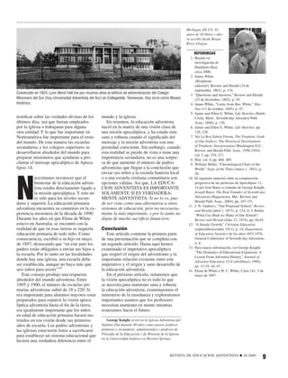 Michigan, EE.UU. Es
                                                                                                            autor de 30 libros y aho-
                                                                                                            ra escribe desde Rogue
                                                                                                            River, Oregon.

                                                                                                                 REFERENCIAS
                                                                                                              1. Basado en
                                                                                                                 investigación de
                                                                                                                 Humberto Rasi,
                                                                                                                 circa 2000.
                                                                                                              2. James White
                                                                                                                 {Respuesta
                                                                                                                 editorial}, Review and Herald (24 de
                                                                                                                 septiembre, 1861), p. 134.
Construido en 1924, Lynn Word Hall fue por muchos años el ediﬁcio de administración del Colegio
                                                                                                              3. “Questions and Answers,” Review and Herald
Misionero del Sur (hoy Universidad Adventista del Sur) en Collegedale, Tennessee. Hoy sirve como Museo           (23 de diciembre, 1862), p. 29.
histórico.                                                                                                    4. James White, “Letter from Bro. White,” Day-
                                                                                                                 Star (11 de octubre, 1845), p. 47.
                                                                                                              5. James and Ellen G. White, Life Sketches (Battle
testiﬁcar sobre las verdades divinas de los         mundo y la iglesia.                                          Creek, Mich.: Seventh-day Adventist Publ.
últimos días, sea que fueran empleados                 En resumen, la educación adventista                       Assn., 1888), p. 126.
por la iglesia o trabajaran para alguna             nació en la matriz de una visión clara de                 6. James and Ellen G. White, Life Sketches, pp.
otra entidad. Y lo que fue importante en            una misión apocalíptica, y ha estado más                     126, 228.
Norteamérica fue importante para el resto           sana y robusta cuando el signiﬁcado del                   7. Ver Le Roy Edwin Froom, The Prophetic Faith
del mundo. De esta manera las escuelas              mensaje y la misión adventista son una                       of Our Fathers: The Historical Development
secundarias y los colegios superiores se            prioridad consciente. Sin embargo, cuando                    of Prophetic Interpretation (Washington D.C.:
                                                                                                                 Review and Herald Publ. Assn., 1950-1954),
desarrollaron alrededor del mundo para              esta realidad se pierde de vista o tiene una
                                                                                                                 vol. 3, pp. 270, 271.
preparar misioneros que ayudaran a pro-             importancia secundaria, no es una sorpre-                 8. Ibid. vol. 4, pp. 404, 405.
clamar el mensaje apocalíptico de Apoca-            sa de que aumente el número de padres                     9. William Miller, “Chronological Chart of the
lipsis 14.                                          adventistas que llegan a la conclusión que                   World,” Signs of the Times (mayo 1, 1841), p.




N
                                                    enviar sus niños a la escuela bautista local                 20.
           ecesitamos reconocer que el              o a una escuela cristiana comunitaria son                10. El siguiente material sobre la comprensión
           bienestar de la educación adven-         opciones válidas. Así que, LA EDUCA-                         progresiva de las profecías de Apocalipsis 11-
           tista estaba directamente ligado a       CION ADVENTISTA ES IMPORTANTE                                14 por José Bates es tomado de George Knight,
           la misión apocalíptica. Y esto no        SOLAMENTE SI ES VERDADERA-                                   Joseph Bates: The Real Founder of Seventh-day
           es sólo para los niveles secun-          MENTE ADVENTISTA. Si no lo es, pue-                          Adventism (Hagerstown, Md.: Review and
                                                                                                                 Herald Publ. Assn., 2004), pp. 107-151.
dario y superior. La educación primaria             de ser vista como una alternativa a otros
                                                                                                             11. J. N. Andrews, “Our Proposed School,” Review
adventista encuentra su comienzo en la ex-          sistemas de educación, pero no necesaria-                    and Herald (abril 1, 1873), p. 124; G. I. Butler,
periencia misionera de la década de 1890.           mente la más importante, y por lo tanto no                   “What Use Shall we Make of Our School?
Durante los años en que Elena de White              digna de mucho sacriﬁcio ﬁnanciero.                          Review and Herald (Julio 21, 1874), pp. 44,45.
estuvo en Australia, se encontró con la                                                                      12. “A Steady Growth,” Christian Education
realidad de que en esas tierras se requería         Conclusión                                                   (septiembre/octubre 1911), p. 14; Department
educación primaria de todo niño. Como                  Este artículo contiene la primera parte                   of Education Statistics de los años 1853-1976,
consecuencia, escribió a su hijo en mayo            de una presentación que se completa con                      General Conference of Seventh-day Adventists,
de 1897, destacando que “en este país los           un segundo artículo. Hasta aquí hemos                        n. d.
padres están obligados a enviar sus hijos a         examinado el imperativo apocalíptico                     13. Para mayor información, ver George Knight,
                                                                                                                 “The Dynamics of Educational Expansion: A
la escuela. Por lo tanto en las localidades         que inspiró el origen del adventismo y la
                                                                                                                 Lesson From Adventist History,” Journal of
donde hay una iglesia, una escuela debe             importante relación existente entre este                     Adventist Education 52:4 (abril/mayo 1990),
ser establecida, aunque no haya más que             imperativo y el origen y sano desarrollo de                  pp. 13-19, 44, 45.
seis niños para asistir.”14                         la educación adventista.                                 41. Elena de White a W. C. White, Carta 141, 5 de
   Este consejo produjo una respuesta                  En el próximo artículo, notaremos que                     mayo de 1897.
alrededor del mundo adventista. Entre               la visión apocalíptica no es todo lo que
1895 y 1900, el número de escuelas pri-             se necesita para mantener sana y robusta
marias adventistas subió de 18 a 220. Si            la educación adventista, examinaremos el
era importante para alumnos mayores estar           ministerio de la enseñanza y exploraremos
preparados para esparcir la visión apoca-           importantes asuntos que los profesores
líptica adventista hasta el ﬁn de la tierra,        necesitan mantener en mente mientras
era igualmente importante que los niños             avanzamos hacia el futuro.
en edad de educación primaria fuesen ins-
truidos en esa visión desde sus primeros                George Knight sirvió en la Iglesia Adventista del
años de escuela. Los padres adventistas y           Séptimo Día durante 40 años como pastor, profesor
las iglesias estuvieron listos a sacriﬁcarse        primario y secundario, administrador y profesor de
para establecer un sistema educacional que          Filosofía de la Educación y de Historia de la Iglesia
                                                    en la Universidad Andrews en Berrien Springs,
hiciera una verdadera diferencia entre el


                                                                                                 REVISTA DE EDUCACION ADVENTISTA                ■   26:2008
                                                                                                                                                                9
 