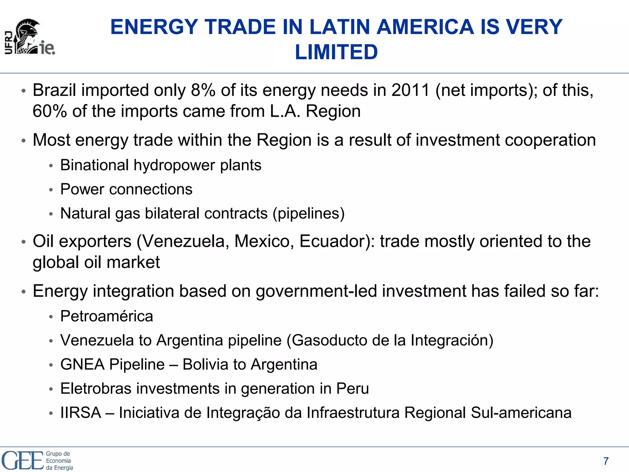 ENERGY TRADE IN LATIN AMERICA IS VERY
LIMITED
• Brazil imported only 8% of its energy needs in 2011 (net imports); of this,
60% of the imports came from L.A. Region
• Most energy trade within the Region is a result of investment cooperation
• Binational hydropower plants
• Power connections
• Natural gas bilateral contracts (pipelines)
• Oil exporters (Venezuela, Mexico, Ecuador): trade mostly oriented to the
global oil market
• Energy integration based on government-led investment has failed so far:
• Petroamérica
• Venezuela to Argentina pipeline (Gasoducto de la Integración)
• GNEA Pipeline – Bolivia to Argentina
• Eletrobras investments in generation in Peru
• IIRSA – Iniciativa de Integração da Infraestrutura Regional Sul-americana
7
 