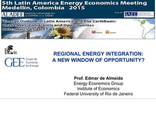 REGIONAL ENERGY INTEGRATION:
A NEW WINDOW OF OPPORTUNITY?
Prof. Edmar de Almeida
Energy Economics Group
Institute of Economics
Federal University of Rio de Janeiro
 
