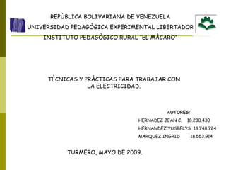 REPÙBLICA BOLIVARIANA DE VENEZUELA UNIVERSIDAD PEDAGÒGICA EXPERIMENTAL LIBERTADOR INSTITUTO PEDAGÒGICO RURAL “EL MÀCARO” TÈCNICAS Y PRÀCTICAS PARA TRABAJAR CON LA ELECTRICIDAD. AUTORES: HERNADEZ JEAN C.  18.230.430 HERNANDEZ YUSBELYS  18.748.724 MARQUEZ INGRID  18.553.914 TURMERO, MAYO DE 2009. 
