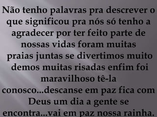Não tenho palavras pra descrever o
que significou pra nós só tenho a
agradecer por ter feito parte de
nossas vidas foram muitas
praias juntas se divertimos muito
demos muitas risadas enfim foi
maravilhoso tê-la
conosco...descanse em paz fica com
Deus um dia a gente se
encontra...vai em paz nossa rainha.
 