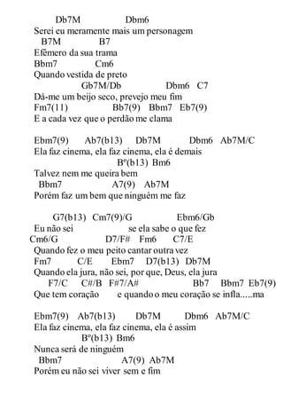 Db7M Dbm6
Serei eu meramente mais um personagem
B7M B7
Efêmero da sua trama
Bbm7 Cm6
Quando vestida de preto
Gb7M/Db Dbm6 C7
Dá-me um beijo seco, prevejo meu fim
Fm7(11) Bb7(9) Bbm7 Eb7(9)
E a cada vez que o perdão me clama
Ebm7(9) Ab7(b13) Db7M Dbm6 Ab7M/C
Ela faz cinema, ela faz cinema, ela é demais
Bº(b13) Bm6
Talvez nem me queira bem
Bbm7 A7(9) Ab7M
Porém faz um bem que ninguém me faz
G7(b13) Cm7(9)/G Ebm6/Gb
Eu não sei se ela sabe o que fez
Cm6/G D7/F# Fm6 C7/E
Quando fez o meu peito cantar outravez
Fm7 C/E Ebm7 D7(b13) Db7M
Quando ela jura, não sei, por que, Deus, ela jura
F7/C C#/B F#7/A# Bb7 Bbm7 Eb7(9)
Que tem coração e quandoo meu coração se infla.....ma
Ebm7(9) Ab7(b13) Db7M Dbm6 Ab7M/C
Ela faz cinema, ela faz cinema, ela é assim
Bº(b13) Bm6
Nunca será de ninguém
Bbm7 A7(9) Ab7M
Porém eu não sei viver sem e fim
 