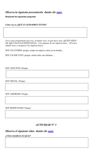 Observa la siguiente presentación dando clic aquí.
Responde las siguientes preguntas
Cómo soy yo ¿QUÉ CUALIDADRES TENGO?
No te estoy preguntando qué eres, ni dónde vives, ni qué haces sino ¿QUIÉN ERES?
HE AQUÍ ALGUNAS RESPUESTAS... Con algunas de sus implicaciones... (Procura
añadir otras y enriquecer las implicaciones).
SOY UN CUERPO. porque: ocupo un espacio; estoy en un mundo...
SOY UN SER VIVO. porque: siento sufro, me enfermo....
SOY AFECTIVO. Porque:
SOY SOCIAL. Porque:
SOY AMOROSO. Porque:
SOY RESPETUOSO. Porque:
ACTIVIDAD N° 3
Observa el siguiente video dando clic aquí.
¿Cómo manifiesto mi afecto?