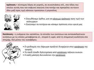 πρόποση = σύντομος λόγος σε γιορτές, σε συνεστιάσεις κτλ., στο τέλος του
   οποίου αυτός που τον εκφωνεί σηκώνει ένα ποτήρι και προτρέπει να πιουν
   όλοι μαζί προς τιμή κάποιου προσώπου ή γεγονότος


                     • Σηκωθήκαμε όρθιοι, για να κάνουμε πρόποση προς τιμή των
                       νεόνυμφων
                     • Σηκώσαμε τα ποτήρια και κάναμε πρόποση στην υγειά μας



Κατάποση = η ενέργεια του καταπίνω, το σύνολο των εκούσιων και αντανακλαστικών
κινήσεων με τις οποίες μεταφέρεται κτ., στερεό ή υγρό, από τη στοματική κοιλότητα στο
στομάχι, διά μέσου του οισοφάγου.

                    • Ο ερεθισμός του λάρυγγα προξενεί δυσχέρεια στην κατάποση της
                      τροφής.
                    • Tο παιδί έπαθε δηλητηρίαση από κατάποση τοξικών ουσιών.
                    • H καλή μάσηση διευκολύνει την κατάποση
 