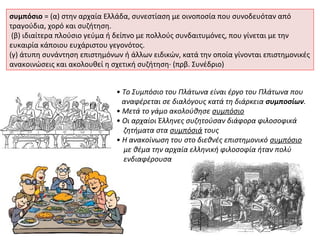 συμπόσιο = (α) στην αρχαία Ελλάδα, συνεστίαση με οινοποσία που συνοδευόταν από
τραγούδια, χορό και συζήτηση.
 (β) ιδιαίτερα πλούσιο γεύμα ή δείπνο με πολλούς συνδαιτυμόνες, που γίνεται με την
ευκαιρία κάποιου ευχάριστου γεγονότος.
(γ) άτυπη συνάντηση επιστημόνων ή άλλων ειδικών, κατά την οποία γίνονται επιστημονικές
ανακοινώσεις και ακολουθεί η σχετική συζήτηση· (πρβ. Συνέδριο)


                              • Tο Συμπόσιο του Πλάτωνα είναι έργο του Πλάτωνα που
                                αναφέρεται σε διαλόγους κατά τη διάρκεια συμποσίων.
                              • Μετά το γάμο ακολούθησε συμπόσιο
                              • Οι αρχαίοι Έλληνες συζητούσαν διάφορα φιλοσοφικά
                                ζητήματα στα συμπόσιά τους
                              • Η ανακοίνωση του στο διεθνές επιστημονικό συμπόσιο
                                με θέμα την αρχαία ελληνική φιλοσοφία ήταν πολύ
                                ενδιαφέρουσα
 