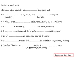 Γράφω το σωστό τύπο :

1.Ἱκέτευεν τοῦτο μή εἰπεῖν τῷ …………………….. (δεσπότης, -ου)

2. Οἱ ………………………..……ἐν τῷ σταδίῳ τόν …………………………θαυμάζουσι
      (νεανίας)                       (νικητής)

3. Ἡ θύελλα ἐν τῇ …………………….………φόβον τῷ ἀνθρώπῳ φέρει. (θάλασσα)

4. Αἱ ……..………….πλησίον τῆς ………………………..εἰσί (οἰκία, θάλασσα)

5. Οἱ …………..……….πείθονται τῷ ἄρχοντι τῆς ……………………...( πολίτης, χώρα)

6. Δεῖ τήν …………………….…….μή προτρέχειν τοῦ νοῦ (γλῶττα)

7. Οἱ ………………….………ἄγουσιν τούς …………..………εἰς τό στάδιον ( γυμναστής / νεανίας)

8. Σωκράτης ἐδίδασκε τήν ……………..………αἰτίαν τῆς……………………….……..ε ἶναι
                            (σωφροσύνη/εὐδαιμονία)


                                                              Προκοπίου Κατερίνα
 