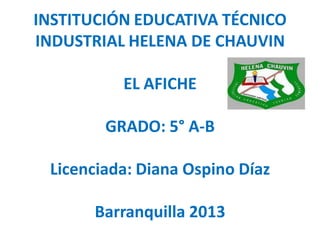 INSTITUCIÓN EDUCATIVA TÉCNICO
INDUSTRIAL HELENA DE CHAUVIN

          EL AFICHE

        GRADO: 5° A-B

 Licenciada: Diana Ospino Díaz

       Barranquilla 2013
 