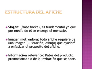  Slogan: (frase breve), es fundamental ya que
por medio de él se entrega el mensaje.
 Imagen motivadora: todo afiche requiere de
una imagen (ilustración, dibujo) que ayudará
a enfatizar el propósito del afiche.
 Información relevante: Datos del producto
promocionado o de la invitación que se hace.
 