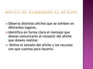  Observa distintos afiches que se exhiben en
diferentes lugares.
 Identifica en forma clara el mensaje que
deseas comunicarle al receptor del afiche
que desees realizar.
 Define el tamaño del afiche y los recursos
con que cuentas para hacerlo.
 