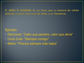 Ejemplo:
• Dencorub: “Calor que penetra, calor que alivia”
• Coca Cola: “Siempre contigo”
• Metro: “Precios siempre más bajos”
 
