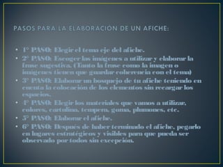 • 1° PASO: Elegirel tema eje del afiche.
• 2° PASO: Escogerlas imágenes a utilizary elaborarla
frase sugestiva. (Tanto la frase como la imagen o
imágenes tienen que guardarcoherencia con el tema)
• 3° PASO: Elaborarun bosquejo de tu afiche teniendo en
cuenta la colocación de los elementos sin recargarlos
espacios.
• 4° PASO: Elegirlos materiales que vamos a utilizar,
colores, cartulina, tempera, goma, plumones, etc.
• 5° PASO: Elaborarel afiche.
• 6° PASO: Después de haberterminado el afiche, pegarlo
en lugares estratégicos y visibles para que pueda ser
observado portodos sin excepción.
 