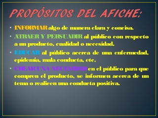 • INFORMARalgo de manera clara y concisa.
• ATRAERY PERSUADIRal público con respecto
a un producto, cualidad o necesidad.
• EDUCAR al público acerca de una enfermedad,
epidemia, mala conducta, etc.
• CREARUNA NECESIDADen el público para que
compren el producto, se informen acerca de un
tema o realicen una conducta positiva.
 