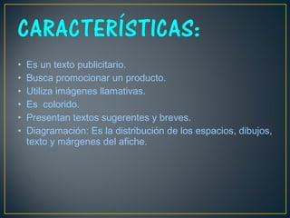 • Es un texto publicitario.
• Busca promocionar un producto.
• Utiliza imágenes llamativas.
• Es colorido.
• Presentan textos sugerentes y breves.
• Diagramación: Es la distribución de los espacios, dibujos,
texto y márgenes del afiche.
 