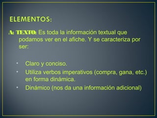 A: TEXTO: Es toda la información textual que
podamos ver en el afiche. Y se caracteriza por
ser:
• Claro y conciso.
• Utiliza verbos imperativos (compra, gana, etc.)
en forma dinámica.
• Dinámico (nos da una información adicional)
 