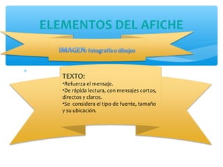 * 
-. 
ELEMENTOS DEL AFICHE 
TEXTO: 
•Refuerza el mensaje. 
•De rápida lectura, con mensajes cortos, 
directos y claros. 
•Se considera el tipo de fuente, tamaño 
y su ubicación. 
 