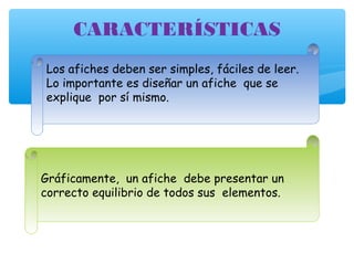 CARACTERÍSTICAS 
Los afiches deben ser simples, fáciles de leer. 
Lo importante es diseñar un afiche que se 
explique por sí mismo. 
Gráficamente, un afiche debe presentar un 
correcto equilibrio de todos sus elementos. 
 