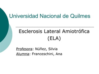 Universidad Nacional de Quilmes
Esclerosis Lateral Amiotrófica
(ELA)
Profesora: Núñez, Silvia
Alumna: Franceschini, Ana
 
