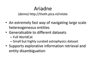 Ariadne
(demo) http://thoth.pica.nl/relate
• An extremely fast way of navigating large scale
hetereogeneous entities
• Generalisable to different datasets
– Full WorldCat
– Small but highly curated astrophysics dataset
• Supports explorative information retrieval and
entity disambiguation
 
