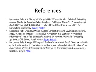References
• Koopman, Rob, and Shenghui Wang. 2014. “Where Should I Publish? Detecting
Journal Similarity Based on What Has Been Published There.” In Proceedings of
Digital Libraries 2014, 483–484. London, United Kingdom. Association for
Computing Machinery. Paper, Poster
• Koopman, Rob, Shenghui Wang, Andrea Scharnhorst, and Gwenn Englebienne.
2015. “Ariadne’s Thread — Interactive Navigation in a World of Networked
Information”. In CHI '15 Extended Abstracts on Human Factors in Computing
Systems. ACM, Seoul, South Korea. Paper, Poster
• Koopman, Rob, Shenghui Wang and Andrea Scharnhorst. 2015. “Contextualization
of topics - browsing through terms, authors, journals and cluster allocations”. In
Proceedings of 15th International Conference on Scientometrics & Informetrics.
Istanbul, Turkey. Paper
 