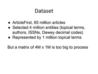 Dataset
● ArticleFirst, 65 million articles
● Selected 4 million entities (topical terms,
authors, ISSNs, Dewey decimal codes)
● Represented by 1 million topical terms
But a matrix of 4M x 1M is too big to process
 