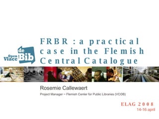 FRBR : a practical case in the Flemish Central Catalogue Rosemie Callewaert Project Manager ~ Flemish Center for Public Libraries (VCOB) ELAG 2008 14-16 april 
