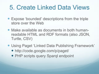 5. Create Linked Data Views <ul><li>Expose ‘bounded’ descriptions from the triple store over the Web </li></ul><ul><li>Mak...