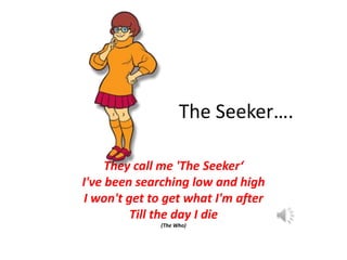 The Seeker….
They call me 'The Seeker‘
I've been searching low and high
I won't get to get what I'm after
Till the day I d...