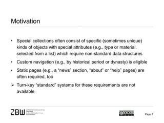 Motivation
• Special collections often consist of specific (sometimes unique)
kinds of objects with special attributes (e.g., type or material,
selected from a list) which require non-standard data structures
• Custom navigation (e.g., by historical period or dynasty) is eligible
• Static pages (e.g., a “news” section, “about” or “help” pages) are
often required, too
 Turn-key “standard” systems for these requirements are not
available
Page 2
 
