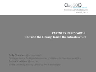 PARTNERS IN RESEARCH :
Outside the Library, Inside the Infrastructure
Sally Chambers @schambers3
Göttingen Centre for Digital Humanities / DARIAH-EU Coordination Office
Saskia Scheltjens @saschel
Ghent University, Faculty Library of Arts & Philosophy
Ghent University (Belgium)
May 30, 2013
 