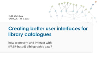 Creating better user interfaces for
library catalogues
how to present and interact with
(FRBR-based) bibliographic data?
ELAG Workshop
Ghent, 26. - 28. 5. 2013
 