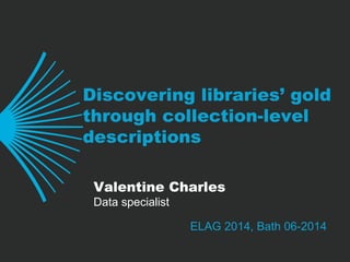 Discovering libraries’ gold
through collection-level
descriptions
ELAG 2014, Bath 06-2014
Valentine Charles
Data specialist
 