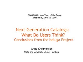 Next Generation Catalogs:  What Do Users Think?  Conclusions from the beluga Project Anne Christensen State and University Library Hamburg ELAG 2009 – New Tools of the Trade Bratislava, April 22, 2009 
