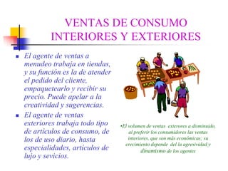 VENTAS DE CONSUMO
        INTERIORES Y EXTERIORES
El agente de ventas a
menudeo trabaja en tiendas,
y su función es la de atender
el pedido del cliente,
empaquetearlo y recibir su
precio. Puede apelar a la
creatividad y sugerencias.
El agente de ventas
exteriores trabaja todo tipo    •El volumen de ventas exterores a disminuido,
de artículos de consumo, de         al preferir los consumidores las ventas
los de uso diario, hasta            interiores, que son más económicas; su
                                  crecimiento depende del la agresividad y
especialidades, artículos de               dinamismo de los agentes
lujo y sevicios.
 