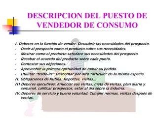 DESCRIPCION DEL PUESTO DE
        VENDEDOR DE CONSUMO

I. Deberes en la funcíón de vender. Descubrir las necesidades del prospecto.
    Decir al prospecto como el producto cubre sus necesidades.
    Mostrar como el producto satisface sus necesidades del prospecto.
    Recabar el acuerdo del producto sobre cada punto.
    Contestar sus objeciones.
    Aprovechar la primera oprtunidad de tomar su pedido.
    Utlilizar “trade-in”: Descontar por otro “artículo” de la misma especie.
II. Obligaciones de Rutina: Reportes, visitas...
III Deberes ejecutivos: Anunciar sus visitas, meta de visitas, plan diario y
    semanal, calificar prospectos, estar al día sobre la indutria.
IV. Deberes de servicio y buena voluntad: Cumplir normas, visitas después de
    ventas.
 