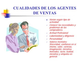 CUALIDADES DE LOS AGENTES
       DE VENTAS
              Varían según tipo de
              actividad:
              Conocer las necesidades y
              problemas de los
              compradores.
              Actitud Profesional
              Laboriosidad y diligencia
              Personalidad
              Valores mentales:
              Sinceridad, confianza en sí
              mismo, valor, cortesía,
              imaginación, iniciativa,
              honradez, tacto, lealtad,
              iniciativa y simpatía en
              general.
 