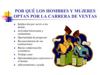 POR QUÉ LOS HOMBRES Y MUJERES
OPTAN POR LA CARRERA DE VENTAS
 Satifacción por servir a los
 demás.
 Actividad interesante y
 estimulante.
 Oportunidad de progresar
 Reconocimiento de sus
 realizaciones
 Buena compensación
 económica.
 Trabajo sano
 Oportunidad para expresarse a
 sí mismo.
 Adiestramiento y ayuda
 