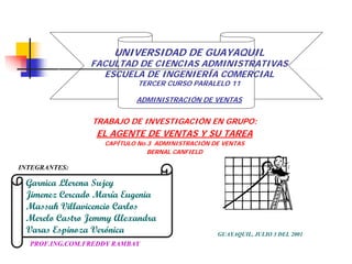 UNIVERSIDAD DE GUAYAQUIL
                FACULTAD DE CIENCIAS ADMINISTRATIVAS
                  ESCUELA DE INGENIERÍA COMERCIAL
                            TERCER CURSO PARALELO 11

                           ADMINISTRACIÓN DE VENTAS


                TRABAJO DE INVESTIGACIÓN EN GRUPO:
                 EL AGENTE DE VENTAS Y SU TAREA
                   CAPÍTULO No.3 ADMINISTRACIÓN DE VENTAS
                               BERNAL CANFIELD

INTEGRANTES:

 Garnica Llerena Sujey
 Jimenez Cercado María Eugenia
 Massuh Villavicencio Carlos
 Merelo Castro Jemmy Alexandra
 Varas Espinoza Verónica                         GUAYAQUIL, JULIO 3 DEL 2001
  PROF.ING.COM.FREDDY RAMBAY
 