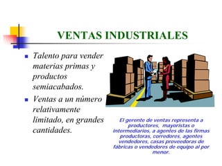 VENTAS INDUSTRIALES
Talento para vender
materias primas y
productos
semiacabados.
Ventas a un número
relativamente
limitado, en grandes      El gerente de ventas representa a
                              productores, mayoristas o
cantidades.            intermediarios, a agentes de las firmas
                          productoras, corredores, agentes
                         vendedores, casas proveedoras de
                       fábricas o vendedores de equipo al por
                                       menor.
 