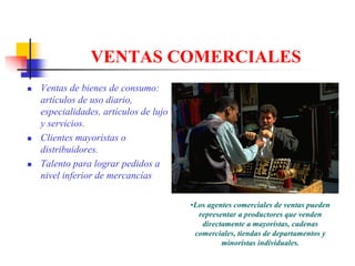 VENTAS COMERCIALES
Ventas de bienes de consumo:
artículos de uso diario,
especialidades, artículos de lujo
y servicios.
Clientes mayoristas o
distribuidores.
Talento para lograr pedidos a
nivel inferior de mercancías

                                    •Los agentes comerciales de ventas pueden
                                      representar a productores que venden
                                       directamente a mayoristas, cadenas
                                     comerciales, tiendas de departamentos y
                                             minoristas individuales.
 