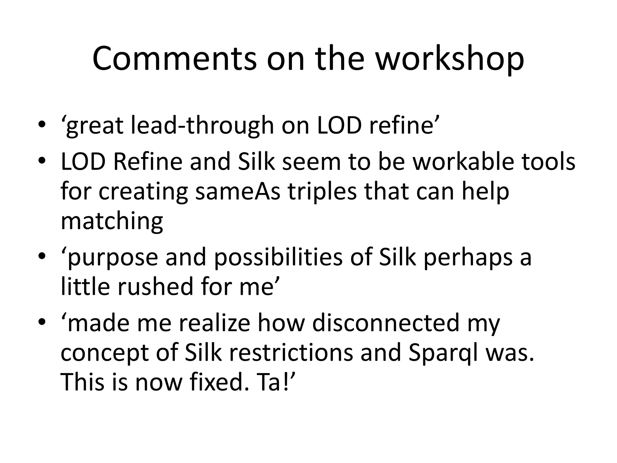 Comments on the workshop
• ‘great lead-through on LOD refine’
• LOD Refine and Silk seem to be workable tools
for creating sameAs triples that can help
matching
• ‘purpose and possibilities of Silk perhaps a
little rushed for me’
• ‘made me realize how disconnected my
concept of Silk restrictions and Sparql was.
This is now fixed. Ta!’
 