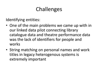 Challenges
Identifying entities:
• One of the main problems we came up with in
our linked data pilot connecting library
catalogue data and theatre performance data
was the lack of identifiers for people and
works
• String matching on personal names and work
titles in legacy heterogenous systems is
extremely important
 