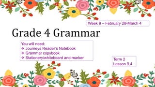 You will need:
 Journeys Reader’s Notebook
 Grammar copybook
 Stationery/whiteboard and marker
Grade 4 Grammar
Week 9 – February 28-March 4
Term 2
Lesson 9.4
 