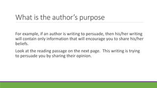 What is the author’s purpose
For example, if an author is writing to persuade, then his/her writing
will contain only information that will encourage you to share his/her
beliefs.
Look at the reading passage on the next page. This writing is trying
to persuade you by sharing their opinion.
 