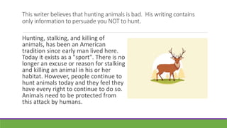 This writer believes that hunting animals is bad. His writing contains
only information to persuade you NOT to hunt.
Hunting, stalking, and killing of
animals, has been an American
tradition since early man lived here.
Today it exists as a "sport". There is no
longer an excuse or reason for stalking
and killing an animal in his or her
habitat. However, people continue to
hunt animals today and they feel they
have every right to continue to do so.
Animals need to be protected from
this attack by humans.
 