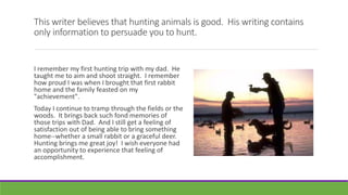 This writer believes that hunting animals is good. His writing contains
only information to persuade you to hunt.
I remember my first hunting trip with my dad. He
taught me to aim and shoot straight. I remember
how proud I was when I brought that first rabbit
home and the family feasted on my
"achievement".
Today I continue to tramp through the fields or the
woods. It brings back such fond memories of
those trips with Dad. And I still get a feeling of
satisfaction out of being able to bring something
home--whether a small rabbit or a graceful deer.
Hunting brings me great joy! I wish everyone had
an opportunity to experience that feeling of
accomplishment.
 