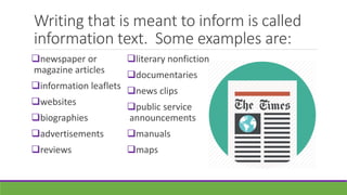 Writing that is meant to inform is called
information text. Some examples are:
newspaper or
magazine articles
information leaflets
websites
biographies
advertisements
reviews
literary nonfiction
documentaries
news clips
public service
announcements
manuals
maps
 